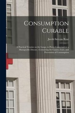 Consumption Curable: a Practical Treatise on the Lungs, to Prove Consumption a Manageable Disease; Containing the Causes, Cure, and Prevent - Rose, Jacob Servoss