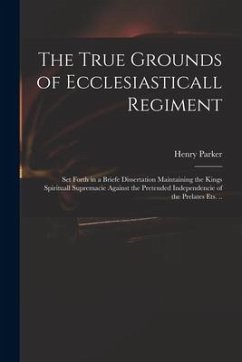 The True Grounds of Ecclesiasticall Regiment: Set Forth in a Briefe Dissertation Maintaining the Kings Spirituall Supremacie Against the Pretended Ind - Parker, Henry