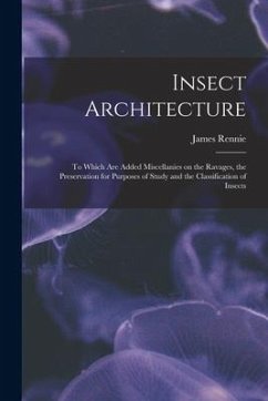 Insect Architecture: to Which Are Added Miscellanies on the Ravages, the Preservation for Purposes of Study and the Classification of Insec - Rennie, James