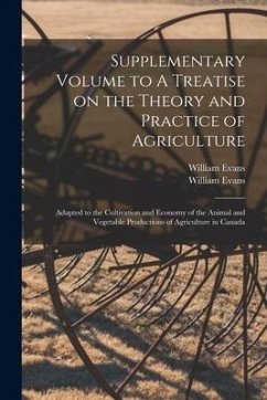 Supplementary Volume to A Treatise on the Theory and Practice of Agriculture [microform]: Adapted to the Cultivation and Economy of the Animal and Veg - Evans, William