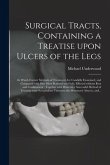 Surgical Tracts, Containing a Treatise Upon Ulcers of the Legs: in Which Former Methods of Treatment Are Candidly Examined, and Compared With One More