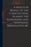 A Speech in Behalf of the Constitution, Against the Suspending and Dispensing Prerogative, &c