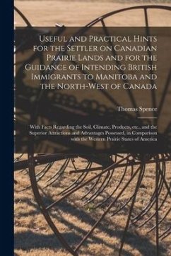 Useful and Practical Hints for the Settler on Canadian Prairie Lands and for the Guidance of Intending British Immigrants to Manitoba and the North-We - Spence, Thomas