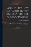 An Enquiry How Far Papists Ought to Be Treated Here as Good Subjects; and, How Far They Are Chargeable With the Tenets Commonly Imputed to Them