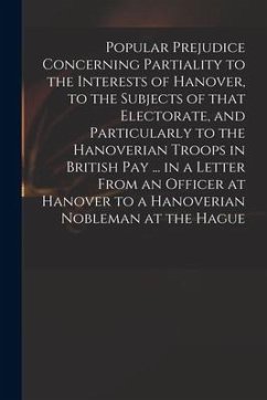 Popular Prejudice Concerning Partiality to the Interests of Hanover, to the Subjects of That Electorate, and Particularly to the Hanoverian Troops in - Anonymous