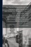 The Pronunciation of the French Language on a Mechanical Principle, or, A New, Rational and Practical Method for Effectually Imparting to Englishmen t