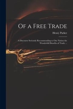 Of a Free Trade: a Discourse Seriously Recommending to Our Nation the Wonderfull Benefits of Trade ... - Parker, Henry