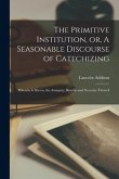 The Primitive Institution, or, A Seasonable Discourse of Catechizing: Wherein is Shewn, the Antiquity, Benefits and Necessity Thereof ..