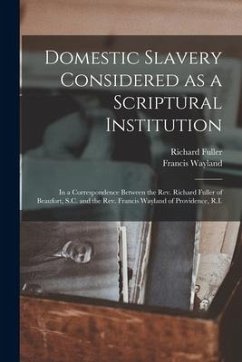 Domestic Slavery Considered as a Scriptural Institution: in a Correspondence Between the Rev. Richard Fuller of Beaufort, S.C. and the Rev. Francis Wa - Fuller, Richard; Wayland, Francis