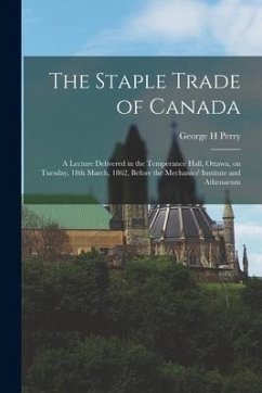 The Staple Trade of Canada [microform]: a Lecture Delivered in the Temperance Hall, Ottawa, on Tuesday, 18th March, 1862, Before the Mechanics' Instit - Perry, George H.