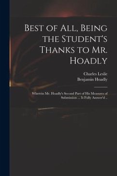 Best of All, Being the Student's Thanks to Mr. Hoadly: Wherein Mr. Hoadly's Second Part of His Measures of Submission ... is Fully Answer'd .. - Leslie, Charles; Hoadly, Benjamin