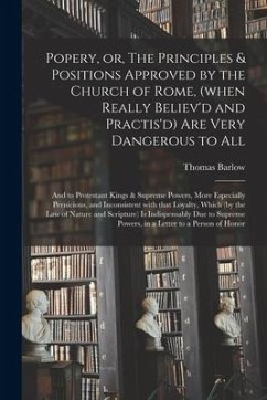 Popery, or, The Principles & Positions Approved by the Church of Rome, (when Really Believ'd and Practis'd) Are Very Dangerous to All: and to Protesta - Barlow, Thomas