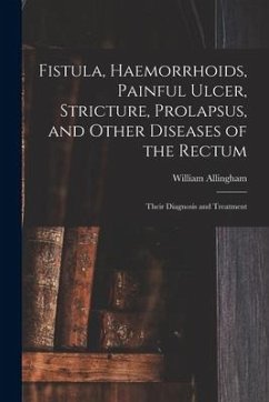 Fistula, Haemorrhoids, Painful Ulcer, Stricture, Prolapsus, and Other Diseases of the Rectum: Their Diagnosis and Treatment - Allingham, William