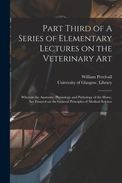 Part Third of A Series of Elementary Lectures on the Veterinary Art [electronic Resource]: Wherein the Anatomy, Physiology and Pathology of the Horse, - Percivall, William