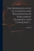 The Representative of London and Westminster in Parliament Examined and Consider'd ...