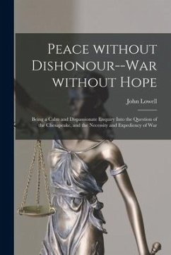 Peace Without Dishonour--war Without Hope [microform]: Being a Calm and Dispassionate Enquiry Into the Question of the Chesapeake, and the Necessity a - Lowell, John