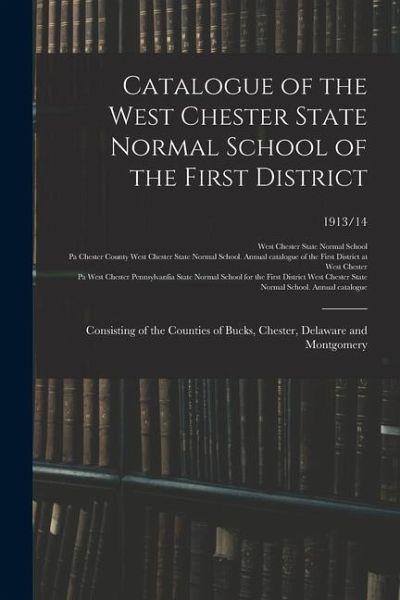 Catalogue of the West Chester State Normal School of the First District: Consisting of the Counties of Bucks, Chester, Delaware and Montgomery; 1913/1 Catalogue of the West Chester State Normal School of the First District: Consisting of the Counties of Bucks, Chester, Delaware and Montgomery; 1913/1