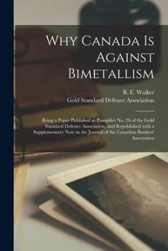 Why Canada is Against Bimetallism [microform]: Being a Paper Published as Pamphlet No. 26 of the Gold Standard Defence Association, and Republished Wi