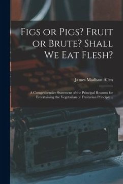 Figs or Pigs? Fruit or Brute? Shall We Eat Flesh?: a Comprehensive Statement of the Principal Reasons for Entertaining the Vegetarian or Fruitarian Pr - Allen, James Madison