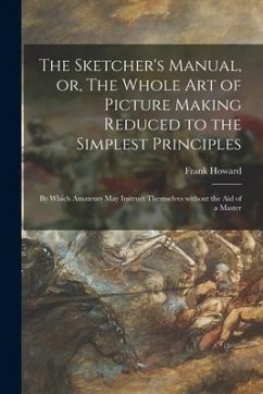 The Sketcher's Manual, or, The Whole Art of Picture Making Reduced to the Simplest Principles: by Which Amateurs May Instruct Themselves Without the A - Howard, Frank