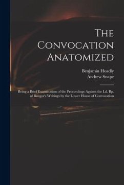 The Convocation Anatomized: Being a Brief Examination of the Proceedings Against the Ld. Bp. of Bangor's Writings by the Lower House of Convocatio - Hoadly, Benjamin; Snape, Andrew