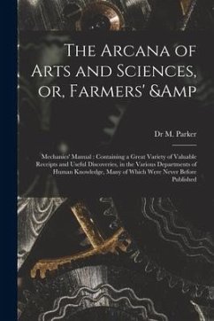 The Arcana of Arts and Sciences, or, Farmers' & Mechanics' Manual: Containing a Great Variety of Valuable Receipts and Useful Discoveries, in the Vari - Parker, M.