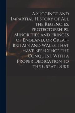 A Succinct and Impartial History of All the Regencies, Protectorships, Minorities and Princes of England, or Great-Britain and Wales, That Have Been S - Anonymous