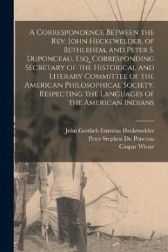 A Correspondence Between the Rev. John Heckewelder, of Bethlehem, and Peter S. Duponceau, Esq. Corresponding Secretary of the Historical and Literary - Wistar, Caspar
