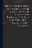 The Reasonableness of Parliamentary Proceedings by Attainders, Banishments, Pain and Penalties in Cases of High Treason ..