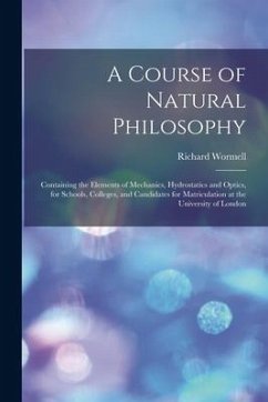 A Course of Natural Philosophy [microform]: Containing the Elements of Mechanics, Hydrostatics and Optics, for Schools, Colleges, and Candidates for M - Wormell, Richard