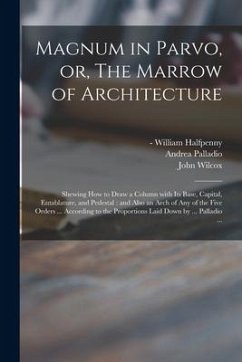 Magnum in Parvo, or, The Marrow of Architecture: Shewing How to Draw a Column With Its Base, Capital, Entablature, and Pedestal: and Also an Arch of A - Palladio, Andrea