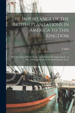 The Importance of the British Plantations in America to This Kingdom: With the State of Their Trade, and Methods for Improving It; as Also a Descripti - Hall, F.