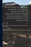 An Account of the Saint Andrews and Quebec Railway, Being the Original Intercolonial Railway From Its First Inception in 1835 to the Present Time [mic