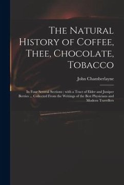 The Natural History of Coffee, Thee, Chocolate, Tobacco: in Four Several Sections; With a Tract of Elder and Juniper Berries ... Collected From the Wr - Chamberlayne, John