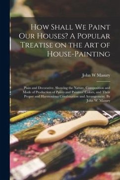 How Shall We Paint Our Houses? A Popular Treatise on the Art of House-painting: Plain and Decorative. Showing the Nature, Composition and Mode of Prod - Masury, John W.