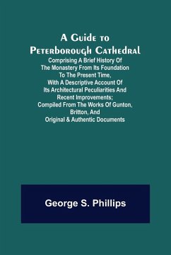 A Guide to Peterborough Cathedral; Comprising a brief history of the monastery from its foundation to the present time, with a descriptive account of its architectural peculiarities and recent improvements; compiled from the works of Gunton, Britton, and - S. Phillips, George