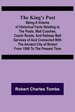 The King's Post ;Being a volume of historical facts relating to the posts, mail coaches, coach roads, and railway mail services of and connected with the ancient city of Bristol from 1580 to the present time - Charles Tombs, Robert