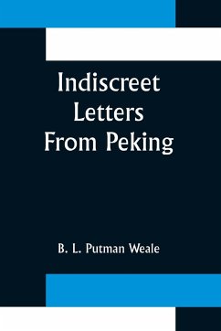 Indiscreet Letters From Peking; Being the Notes of an Eye-Witness, Which Set Forth in Some Detail, from Day to Day, the Real Story of the Siege and Sack of a Distressed Capital in 1900--The Year of Great Tribulation - L. Putman Weale, B.