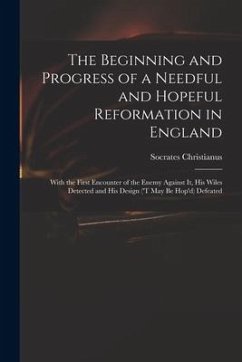 The Beginning and Progress of a Needful and Hopeful Reformation in England: With the First Encounter of the Enemy Against It, His Wiles Detected and H