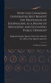 How Can Canadian Universities Best Benefit the Profession of Journalism, as a Means of Moulding and Elevating Public Opinion? [microform]: a Collectio