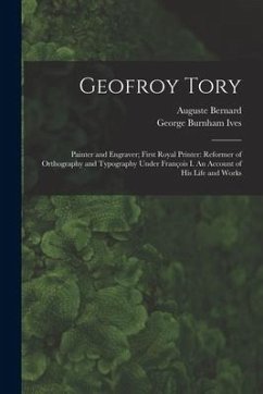 Geofroy Tory: Painter and Engraver; First Royal Printer: Reformer of Orthography and Typography Under François I. An Account o - Bernard, Auguste; Ives, George Burnham