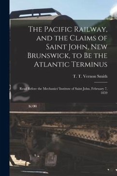 The Pacific Railway, and the Claims of Saint John, New Brunswick, to Be the Atlantic Terminus [microform]: Read Before the Mechanics' Institute of Sai