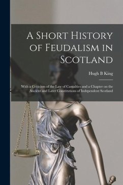 A Short History of Feudalism in Scotland: With a Criticism of the Law of Casualties and a Chapter on the Ancient and Later Constitutions of Independen - King, Hugh B.