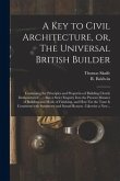 A Key to Civil Architecture, or, The Universal British Builder: Containing the Principles and Properties of Building Clearly Demonstrated ...: Also a