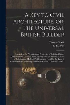 A Key to Civil Architecture, or, The Universal British Builder: Containing the Principles and Properties of Building Clearly Demonstrated ...: Also a - Skaife, Thomas