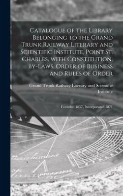 Catalogue of the Library Belonging to the Grand Trunk Railway Literary and Scientific Institute, Point St. Charles, With Constitution, By-laws, Order of Business and Rules of Order [microform]