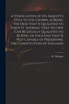 A Vindication of His Majesty's Title to the Crown, as Being the Heir That is Qualified to Enjoy It. Shewing That No One Can Be Legally Qualified to Be