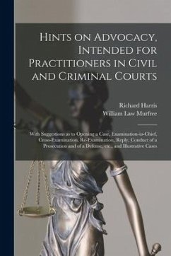 Hints on Advocacy, Intended for Practitioners in Civil and Criminal Courts: With Suggestions as to Opening a Case, Examination-in-chief, Cross-examina - Harris, Richard; Murfree, William Law