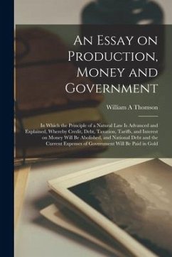 An Essay on Production, Money and Government [microform]: in Which the Principle of a Natural Law is Advanced and Explained, Whereby Credit, Debt, Tax - Thomson, William A.
