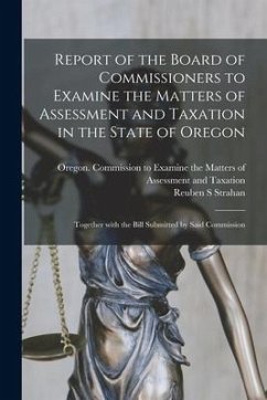 Report of the Board of Commissioners to Examine the Matters of Assessment and Taxation in the State of Oregon: Together With the Bill Submitted by Sai - Strahan, Reuben S.